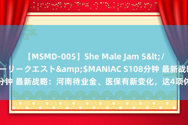 【MSMD-005】She Male Jam 5</a>2008-08-04グローリークエスト&$MANIAC S108分钟 最新战略：河南待业金、医保有新变化，这4项休养你必应知说念！