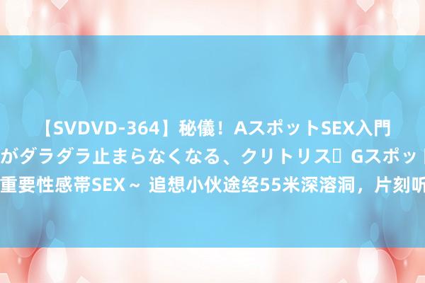 【SVDVD-364】秘儀！AスポットSEX入門 ～刺激した瞬間から愛液がダラダラ止まらなくなる、クリトリス・Gスポットに続く重要性感帯SEX～ 追想小伙途经55米深溶洞，片刻听到一声狗叫，村民：掉进去6年了