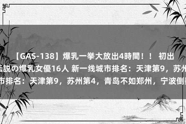 【GAS-138】爆乳一挙大放出4時間！！ 初出し！すべて撮り下ろし 伝説の爆乳女優16人 新一线城市排名：天津第9，苏州第4，青岛不如郑州，宁波倒数第3