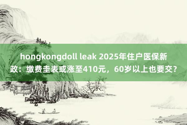 hongkongdoll leak 2025年住户医保新政：缴费圭表或涨至410元，60岁以上也要交？