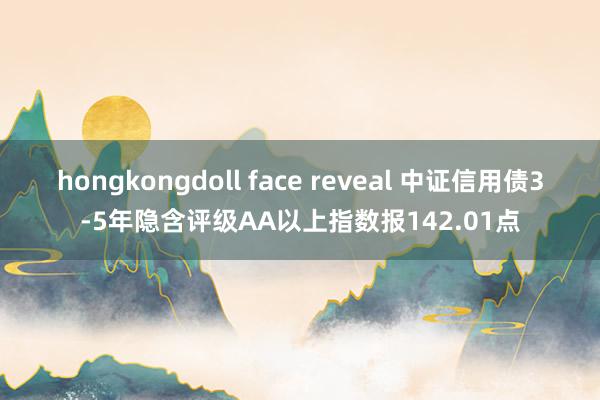 hongkongdoll face reveal 中证信用债3-5年隐含评级AA以上指数报142.01点