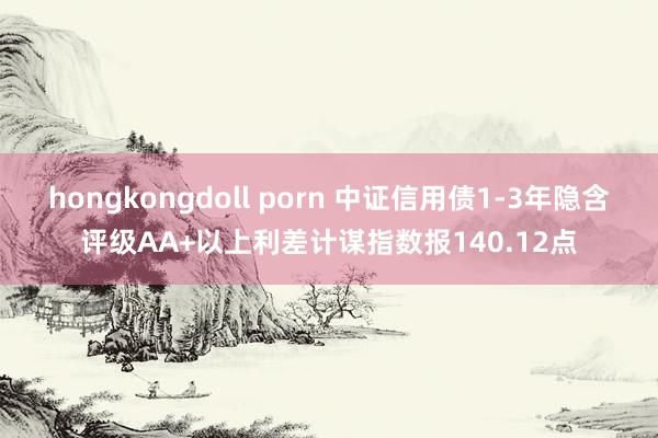 hongkongdoll porn 中证信用债1-3年隐含评级AA+以上利差计谋指数报140.12点