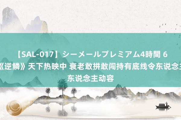 【SAL-017】シーメールプレミアム4時間 6 电影《逆鳞》天下热映中 衰老敢拼敢闯持有底线令东说念主动容