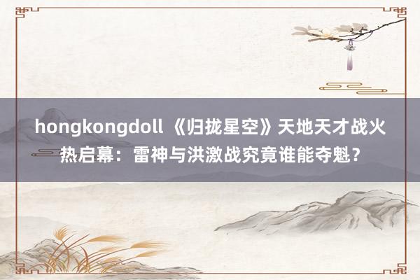 hongkongdoll 《归拢星空》天地天才战火热启幕：雷神与洪激战究竟谁能夺魁？