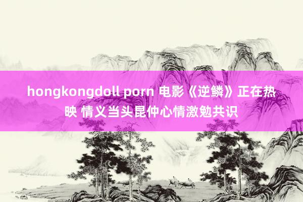 hongkongdoll porn 电影《逆鳞》正在热映 情义当头昆仲心情激勉共识