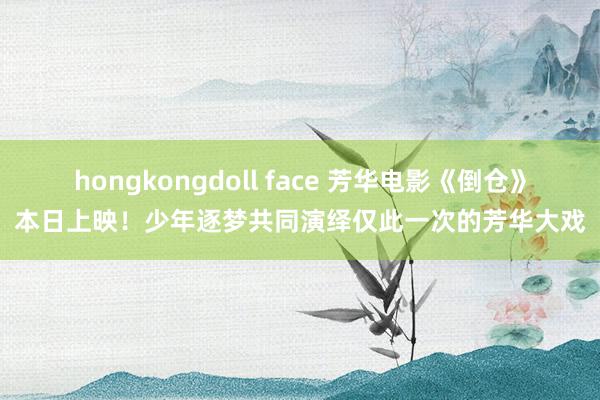 hongkongdoll face 芳华电影《倒仓》本日上映！少年逐梦共同演绎仅此一次的芳华大戏