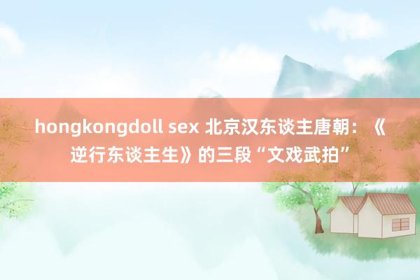 hongkongdoll sex 北京汉东谈主唐朝：《逆行东谈主生》的三段“文戏武拍”