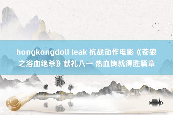 hongkongdoll leak 抗战动作电影《苍狼之浴血绝杀》献礼八一 热血铸就得胜篇章