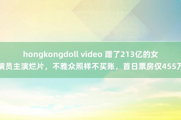 hongkongdoll video 蹭了213亿的女演员主演烂片，不雅众照样不买账，首日票房仅455万