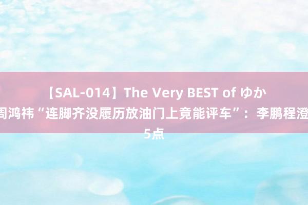 【SAL-014】The Very BEST of ゆか 吐槽周鸿祎“连脚齐没履历放油门上竟能评车”：李鹏程澄澈5点