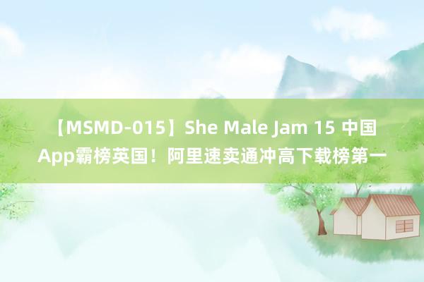 【MSMD-015】She Male Jam 15 中国App霸榜英国！阿里速卖通冲高下载榜第一