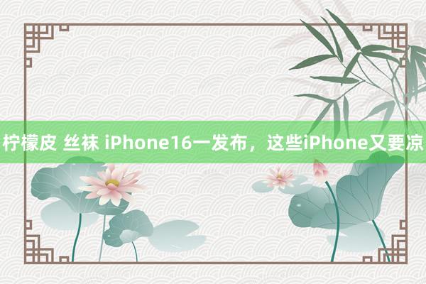 柠檬皮 丝袜 iPhone16一发布，这些iPhone又要凉