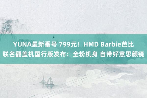 YUNA最新番号 799元！HMD Barbie芭比联名翻盖机国行版发布：全粉机身 自带好意思颜镜