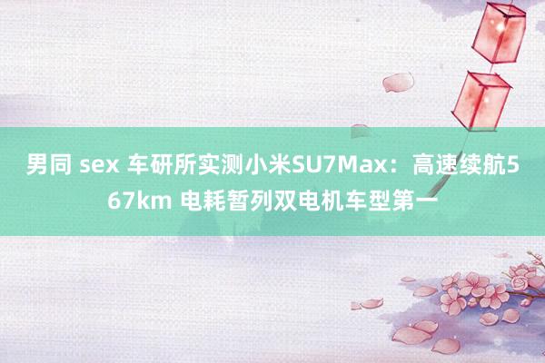 男同 sex 车研所实测小米SU7Max：高速续航567km 电耗暂列双电机车型第一