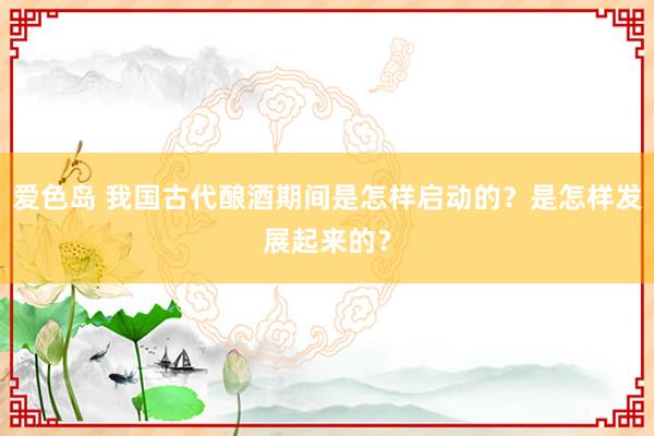 爱色岛 我国古代酿酒期间是怎样启动的？是怎样发展起来的？