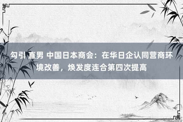 勾引 直男 中国日本商会：在华日企认同营商环境改善，焕发度连合第四次提高