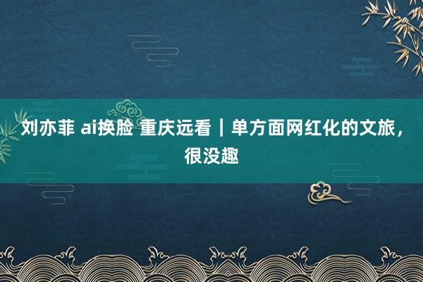 刘亦菲 ai换脸 重庆远看｜单方面网红化的文旅，很没趣