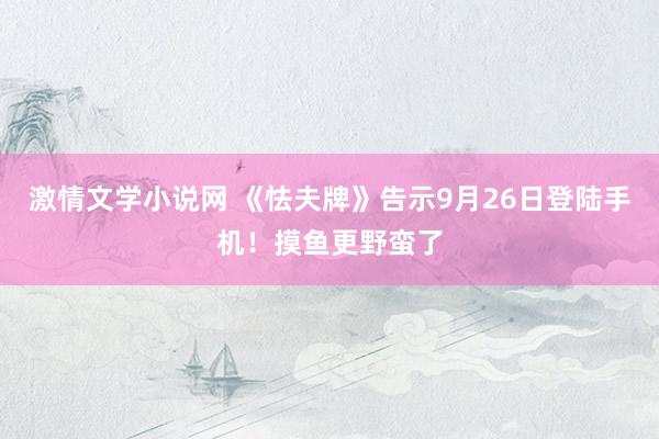 激情文学小说网 《怯夫牌》告示9月26日登陆手机！摸鱼更野蛮了