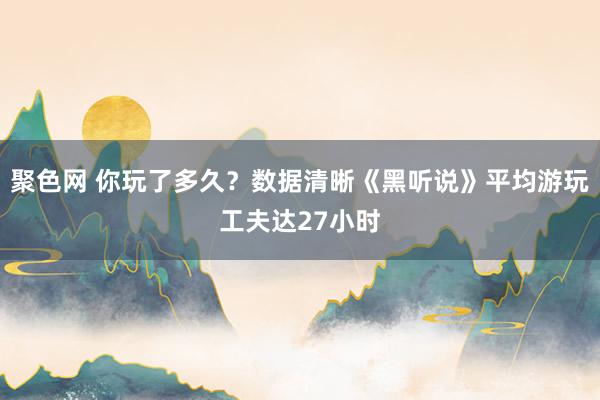 聚色网 你玩了多久？数据清晰《黑听说》平均游玩工夫达27小时