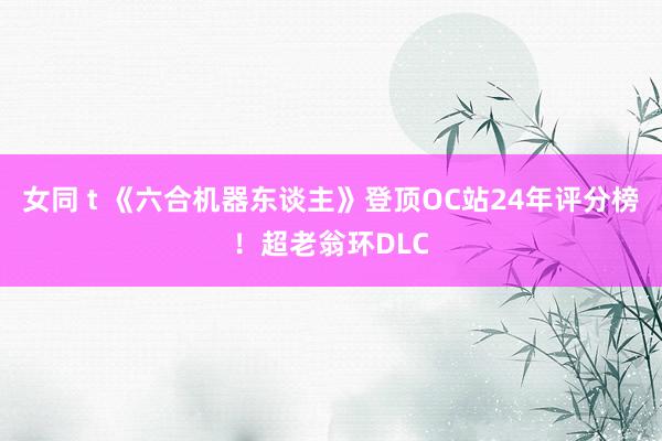 女同 t 《六合机器东谈主》登顶OC站24年评分榜！超老翁环DLC