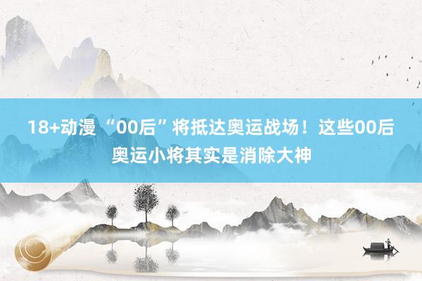 18+动漫 “00后”将抵达奥运战场！这些00后奥运小将其实是消除大神