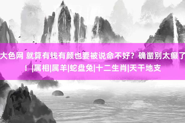 大色网 就算有钱有颜也要被说命不好？确凿别太癫了！|属相|属羊|蛇盘兔|十二生肖|天干地支