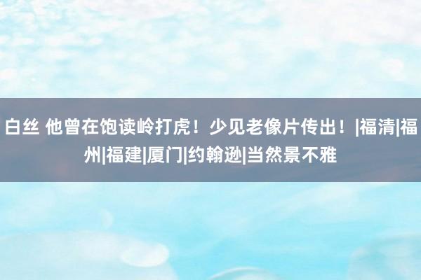 白丝 他曾在饱读岭打虎！少见老像片传出！|福清|福州|福建|厦门|约翰逊|当然景不雅