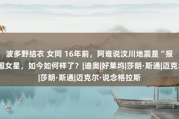 波多野结衣 女同 16年前，阿谁说汶川地震是“报应”的好意思国女星，如今如何样了？|迪奥|好莱坞|莎朗·斯通|迈克尔·说念格拉斯