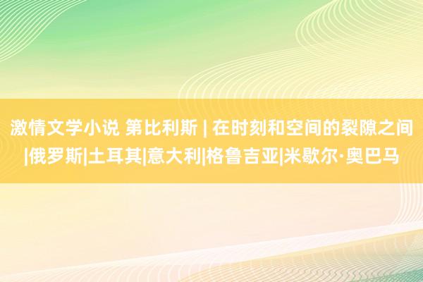 激情文学小说 第比利斯 | 在时刻和空间的裂隙之间|俄罗斯|土耳其|意大利|格鲁吉亚|米歇尔·奥巴马