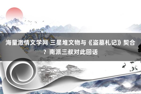 海量激情文学网 三星堆文物与《盗墓札记》契合？南派三叔对此回话