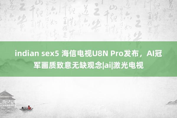 indian sex5 海信电视U8N Pro发布，AI冠军画质致意无缺观念|ai|激光电视