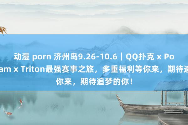 动漫 porn 济州岛9.26-10.6｜QQ扑克 x Poker Dream x Triton最强赛事之旅，多重福利等你来，期待追梦的你！