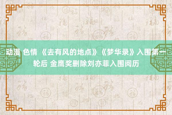 动漫 色情 《去有风的地点》《梦华录》入围第一轮后 金鹰奖删除刘亦菲入围阅历