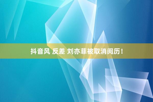 抖音风 反差 刘亦菲被取消阅历！