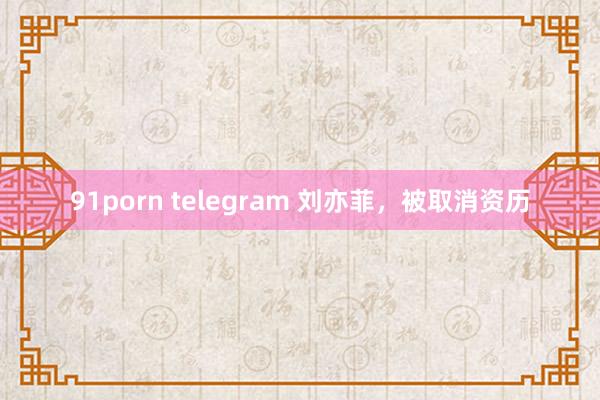 91porn telegram 刘亦菲，被取消资历