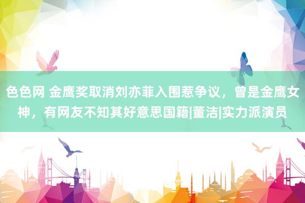 色色网 金鹰奖取消刘亦菲入围惹争议，曾是金鹰女神，有网友不知其好意思国籍|董洁|实力派演员