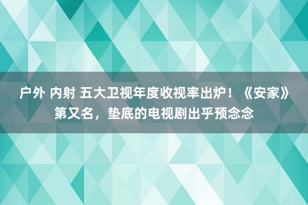 户外 内射 五大卫视年度收视率出炉！《安家》第又名，垫底的电视剧出乎预念念