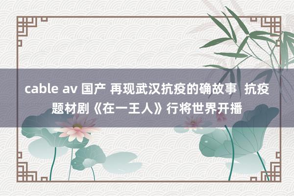 cable av 国产 再现武汉抗疫的确故事  抗疫题材剧《在一王人》行将世界开播