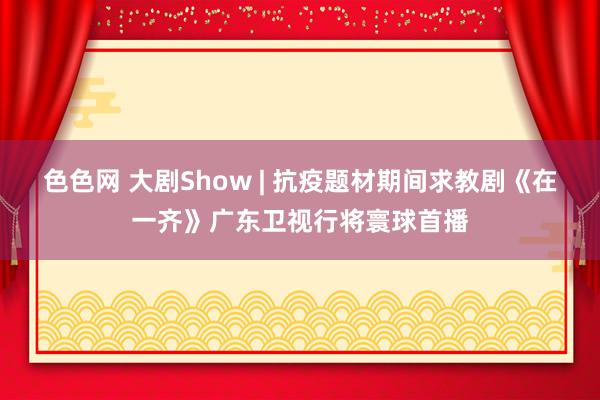 色色网 大剧Show | 抗疫题材期间求教剧《在一齐》广东卫视行将寰球首播