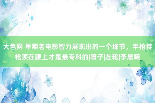 大色网 早期老电影智力展现出的一个细节，手枪持枪顶在腰上才是最专科的|嘎子|左轮|李晨曦