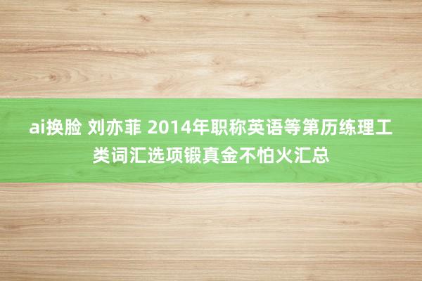 ai换脸 刘亦菲 2014年职称英语等第历练理工类词汇选项锻真金不怕火汇总