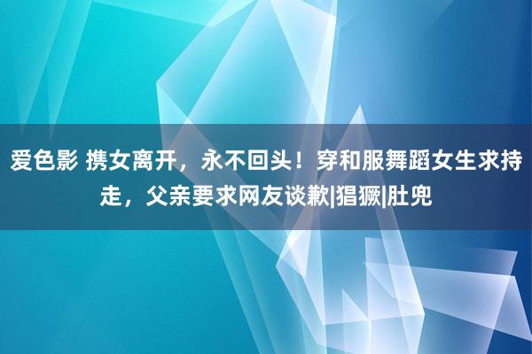 爱色影 携女离开，永不回头！穿和服舞蹈女生求持走，父亲要求网友谈歉|猖獗|肚兜