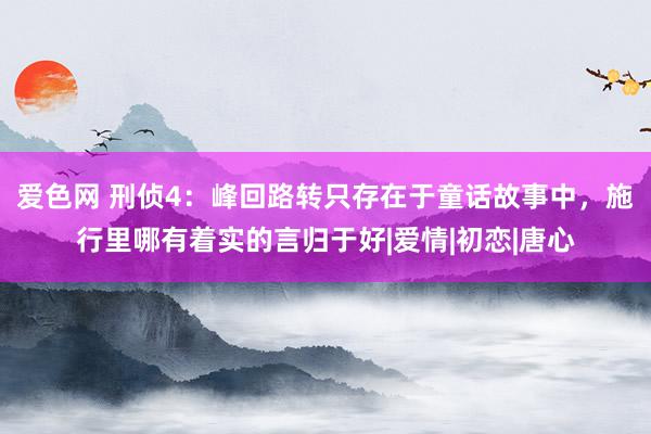 爱色网 刑侦4：峰回路转只存在于童话故事中，施行里哪有着实的言归于好|爱情|初恋|唐心