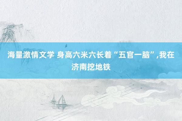 海量激情文学 身高六米六长着“五官一脑”，我在济南挖地铁