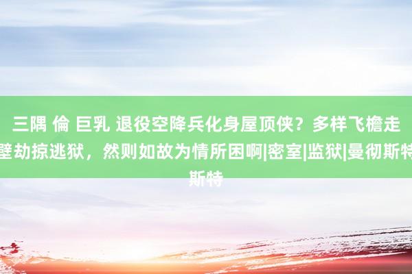 三隅 倫 巨乳 退役空降兵化身屋顶侠？多样飞檐走壁劫掠逃狱，然则如故为情所困啊|密室|监狱|曼彻斯特