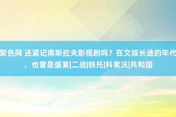 聚色网 还紧记南斯拉夫影视剧吗？在文娱长途的年代，也曾是盛宴|二战|铁托|科索沃|共和国