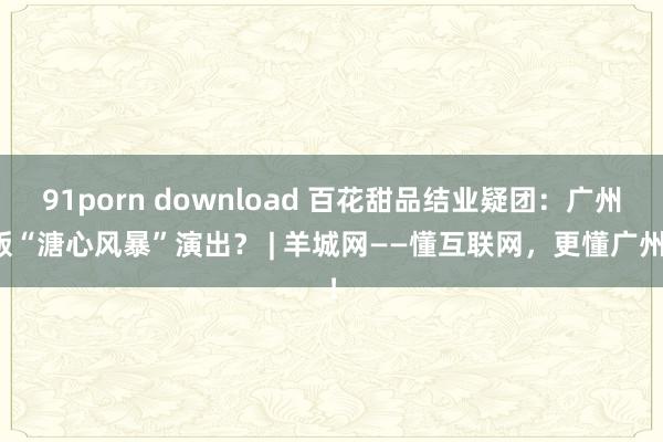 91porn download 百花甜品结业疑团：广州版“溏心风暴”演出？ | 羊城网——懂互联网，更懂广州！