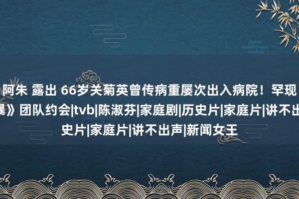 阿朱 露出 66岁关菊英曾传病重屡次出入病院！罕现身《溏心风暴》团队约会|tvb|陈淑芬|家庭剧|历史片|家庭片|讲不出声|新闻女王