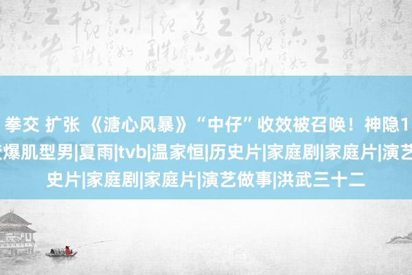 拳交 扩张 《溏心风暴》“中仔”收效被召唤！神隐10多年端淑囝囝变爆肌型男|夏雨|tvb|温家恒|历史片|家庭剧|家庭片|演艺做事|洪武三十二