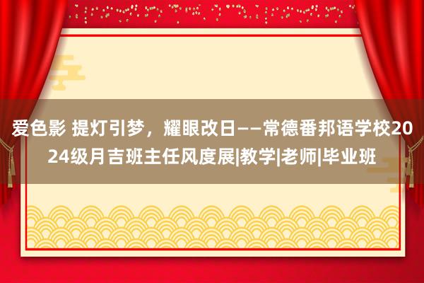 爱色影 提灯引梦，耀眼改日——常德番邦语学校2024级月吉班主任风度展|教学|老师|毕业班